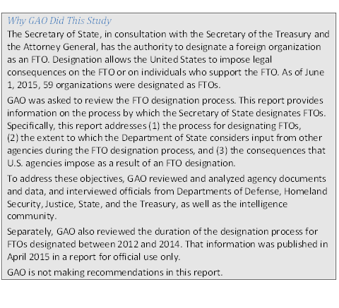Description: Description: Why GAO Did This StudyThe Secretary of State, in consultation with the Secretary of the Treasury and the Attor¬ney General, has the authority to designate a foreign organization as an FTO. Desig¬nation allows the United States to impose legal consequences on the FTO or on indi¬viduals who support the FTO. As of June 1, 2015, 59 organizations were desig¬nated as FTOs.GAO was asked to review the FTO designation process. This report provides informa¬tion on the process by which the Secretary of State designates FTOs. Specifically, this report addresses (1) the process for designating FTOs, (2) the extent to which the Depart¬ment of State considers input from other agencies during the FTO designation proc¬ess, and (3) the consequences that U.S. agencies impose as a result of an FTO designa¬tion.To address these objectives, GAO reviewed and analyzed agency documents and data, and interviewed officials from Departments of Defense, Homeland Security, Justice, State, and the Treasury, as well as the intelligence community.Separately, GAO also reviewed the duration of the designation process for FTOs desig¬nated between 2012 and 2014. That information was published in April 2015 in a report for official use only.GAO is not making recommendations in this report.